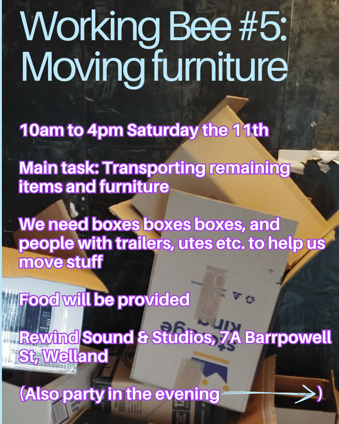 Poster with title "Working Bee #5: Moving furniture", a picture of a pile of cardboard boxes and the main text reading: "10am to 4pm Saturday the 11th

Main task: Transporting remaining items and furniture

We need boxes boxes boxes, and people with trailers, utes etc. to help us move stuff

Food will be provided

Rewind Sound & Studios, 7A Barrpowell St, Welland

(Also party in the evening ➡️)"